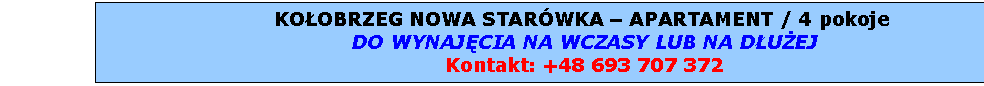 Pole tekstowe: KOOBRZEG NOWA STARWKA  APARTAMENT / SAMODZIELNE MIESZKANIE 4 pokoje  
DO WYNAJCIA NA WCZASY LUB NA DUEJ
Kontakt tel.: 0 693 707 372
e-mail: kolobrzeg-apartament@wp.pl

